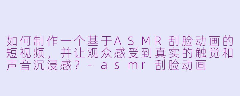 如何制作一个基于ASMR刮脸动画的短视频,并让观众感受到真实的触觉和声音沉浸感?-asmr刮脸动画