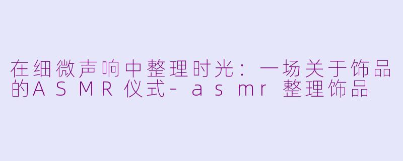 在细微声响中整理时光:一场关于饰品的ASMR仪式-asmr整理饰品