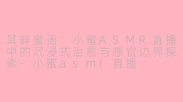 耳畔蜜语:小蜜ASMR直播中的沉浸式治愈与感官边界探索-小蜜asmr直播