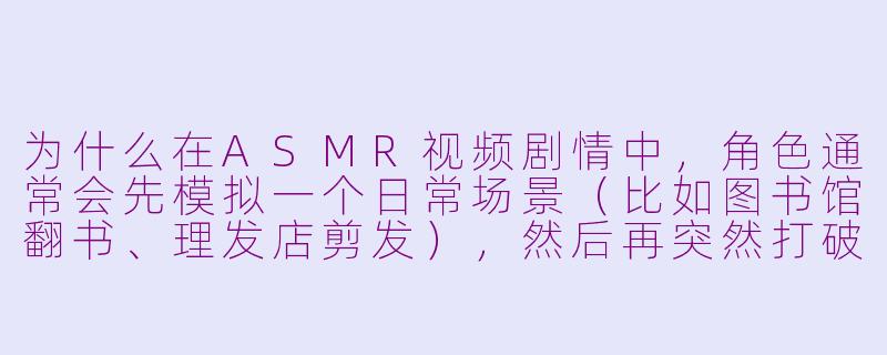 为什么在ASMR视频剧情中,角色通常会先模拟一个日常场景(比如图书馆翻书、理发店剪发),然后再突然打破第四面墙对观众说话?-asmr video剧情