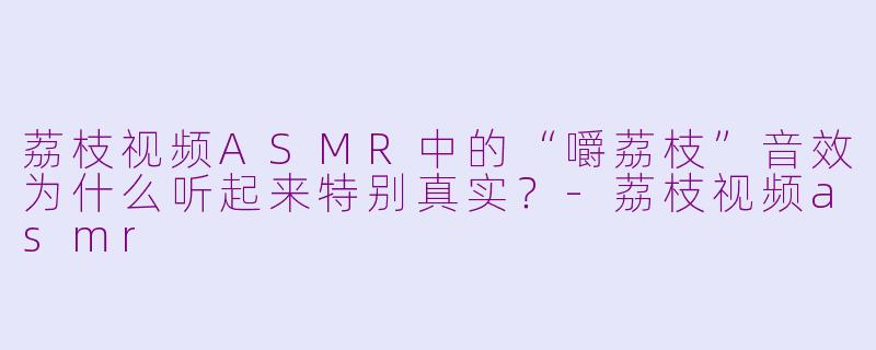 荔枝视频ASMR中的“嚼荔枝”音效为什么听起来特别真实？-荔枝视频asmr