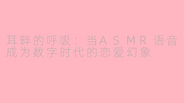 耳畔的呼吸:当ASMR语音成为数字时代的恋爱幻象