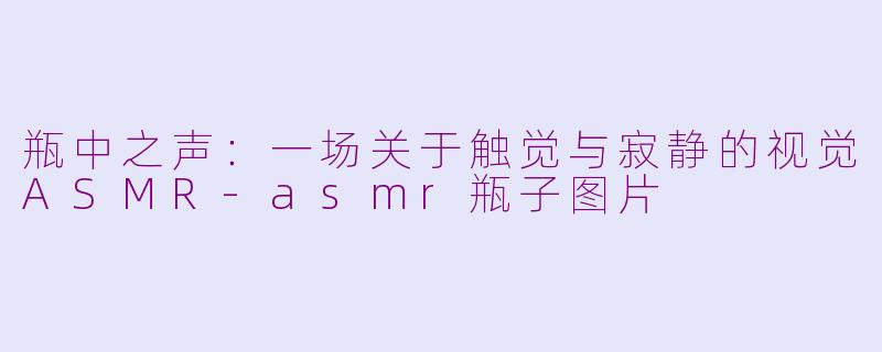瓶中之声:一场关于触觉与寂静的视觉ASMR-asmr瓶子图片