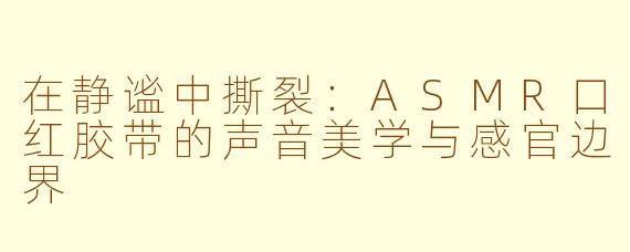 在静谧中撕裂:ASMR口红胶带的声音美学与感官边界