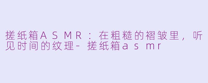 搓纸箱ASMR:在粗糙的褶皱里,听见时间的纹理-搓纸箱asmr