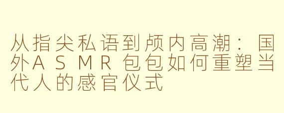 从指尖私语到颅内高潮：国外ASMR包包如何重塑当代人的感官仪式