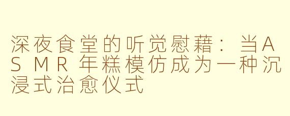 深夜食堂的听觉慰藉：当ASMR年糕模仿成为一种沉浸式治愈仪式