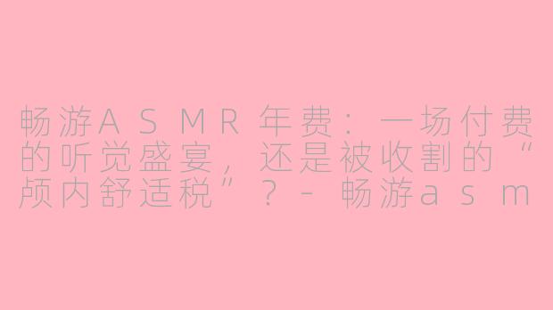 畅游ASMR年费:一场付费的听觉盛宴,还是被收割的“颅内舒适税”?-畅游asmr年费