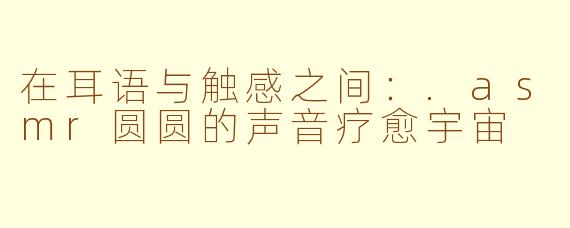 在耳语与触感之间：.asmr圆圆的声音疗愈宇宙