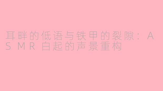 耳畔的低语与铁甲的裂隙:ASMR白起的声景重构