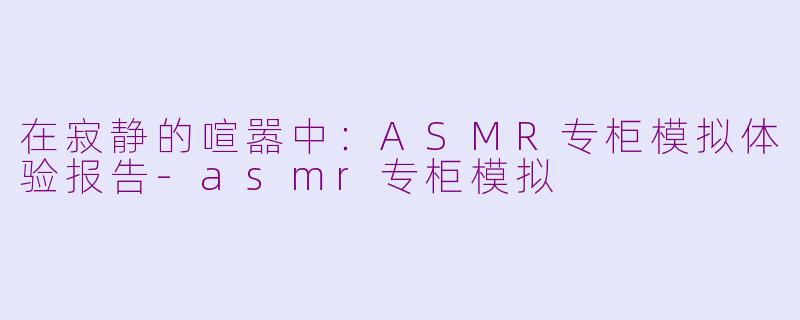 在寂静的喧嚣中:ASMR专柜模拟体验报告-asmr专柜模拟