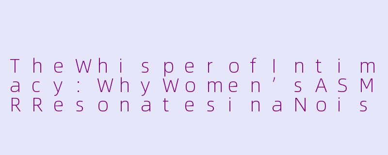 TheWhisperofIntimacy:WhyWomen’sASMRResonatesinaNoisyWorld-asmr女生英文