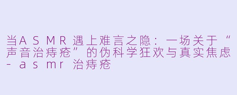 当ASMR遇上难言之隐:一场关于“声音治痔疮”的伪科学狂欢与真实焦虑-asmr治痔疮