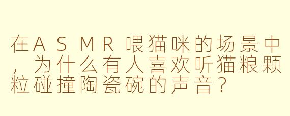 在ASMR喂猫咪的场景中，为什么有人喜欢听猫粮颗粒碰撞陶瓷碗的声音？