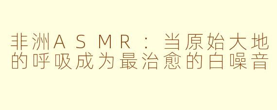非洲ASMR:当原始大地的呼吸成为最治愈的白噪音