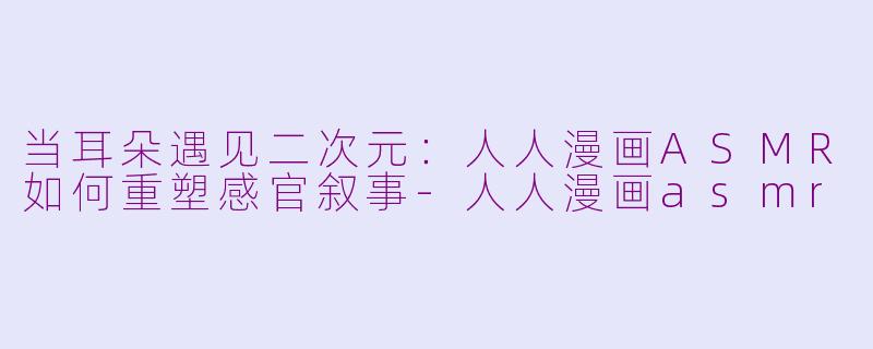 当耳朵遇见二次元：人人漫画ASMR如何重塑感官叙事