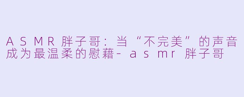 ASMR胖子哥:当“不完美”的声音成为最温柔的慰藉-asmr胖子哥