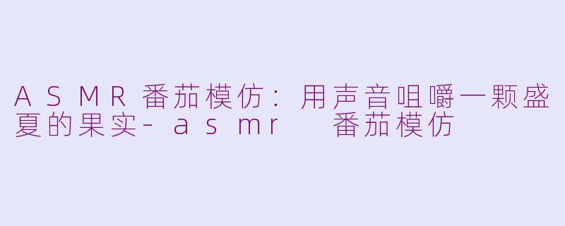 ASMR番茄模仿:用声音咀嚼一颗盛夏的果实-asmr 番茄模仿