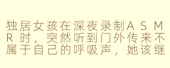 独居女孩在深夜录制ASMR时，突然听到门外传来不属于自己的呼吸声，她该继续录制还是立刻停止？