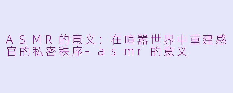 ASMR的意义:在喧嚣世界中重建感官的私密秩序-asmr的意义