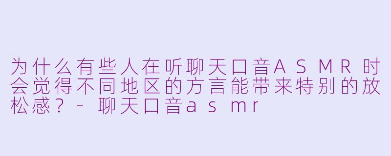 为什么有些人在听聊天口音ASMR时会觉得不同地区的方言能带来特别的放松感？-聊天口音asmr