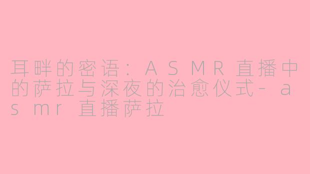 耳畔的密语:ASMR直播中的萨拉与深夜的治愈仪式-asmr直播萨拉