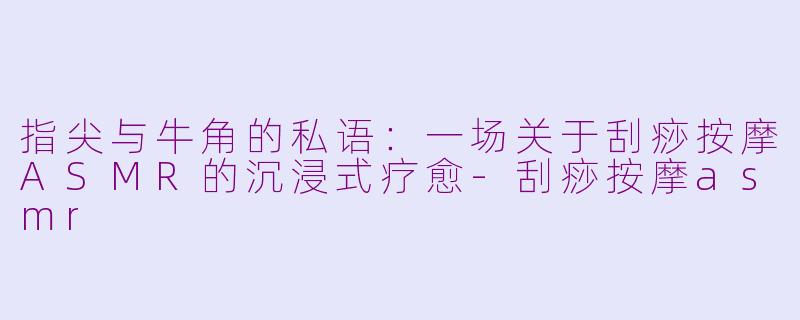 指尖与牛角的私语:一场关于刮痧按摩ASMR的沉浸式疗愈-刮痧按摩asmr