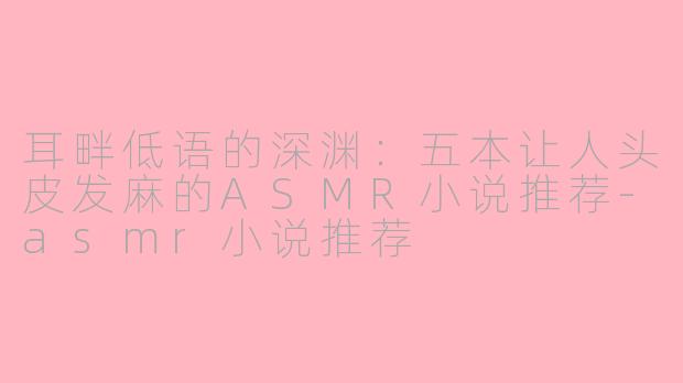 耳畔低语的深渊:五本让人头皮发麻的ASMR小说推荐-asmr小说推荐