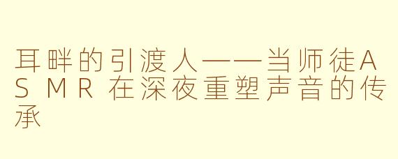 耳畔的引渡人——当师徒ASMR在深夜重塑声音的传承