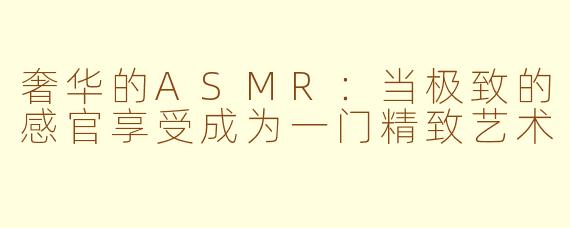 奢华的ASMR：当极致的感官享受成为一门精致艺术