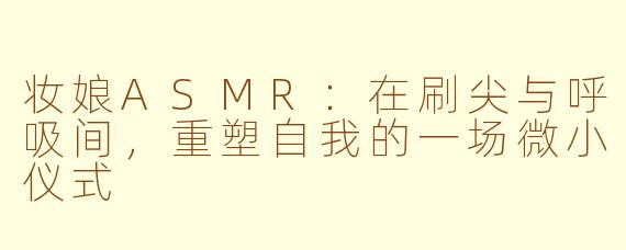 妆娘ASMR：在刷尖与呼吸间，重塑自我的一场微小仪式