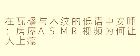 在瓦檐与木纹的低语中安睡：房屋ASMR视频为何让人上瘾