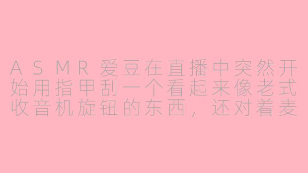 ASMR爱豆在直播中突然开始用指甲刮一个看起来像老式收音机旋钮的东西,还对着麦克风小声说“这是爷爷留下的遗物”,这算不算一种新型的情感营销?