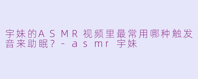 宇妹的ASMR视频里最常用哪种触发音来助眠？-asmr宇妹