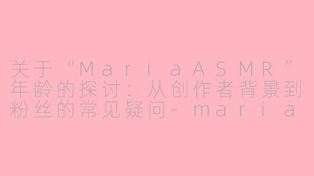 关于“MariaASMR”年龄的探讨:从创作者背景到粉丝的常见疑问-maria asmr 几岁