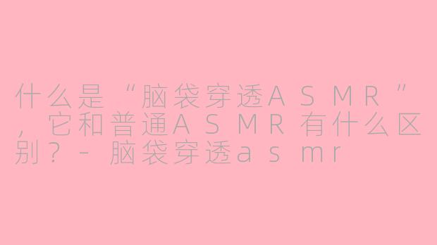 什么是“脑袋穿透ASMR”,它和普通ASMR有什么区别?-脑袋穿透asmr