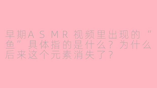 早期ASMR视频里出现的“鱼”具体指的是什么?为什么后来这个元素消失了?