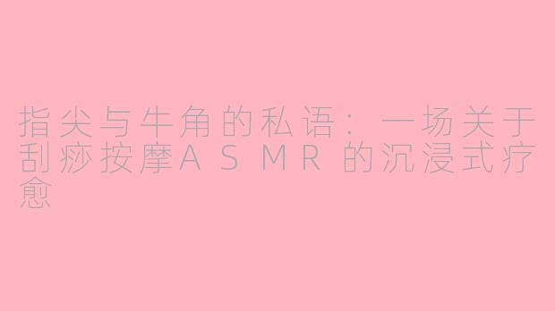 指尖与牛角的私语:一场关于刮痧按摩ASMR的沉浸式疗愈