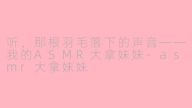 听,那根羽毛落下的声音——我的ASMR大拿妹妹-asmr大拿妹妹