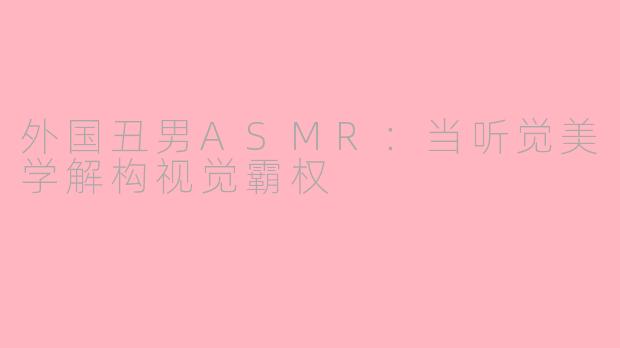 外国丑男ASMR:当听觉美学解构视觉霸权