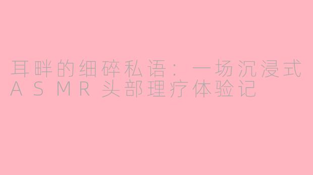 耳畔的细碎私语:一场沉浸式ASMR头部理疗体验记