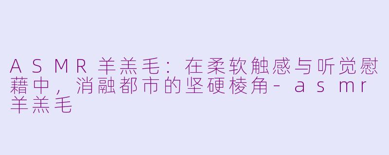 ASMR羊羔毛:在柔软触感与听觉慰藉中,消融都市的坚硬棱角-asmr羊羔毛