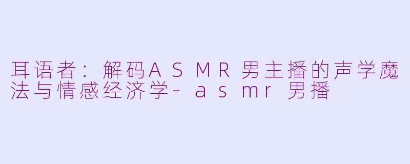 耳语者:解码ASMR男主播的声学魔法与情感经济学-asmr男播
