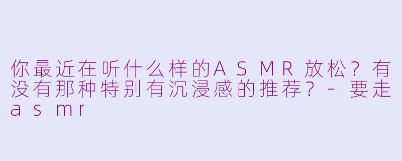 你最近在听什么样的ASMR放松?有没有那种特别有沉浸感的推荐?-要走asmr
