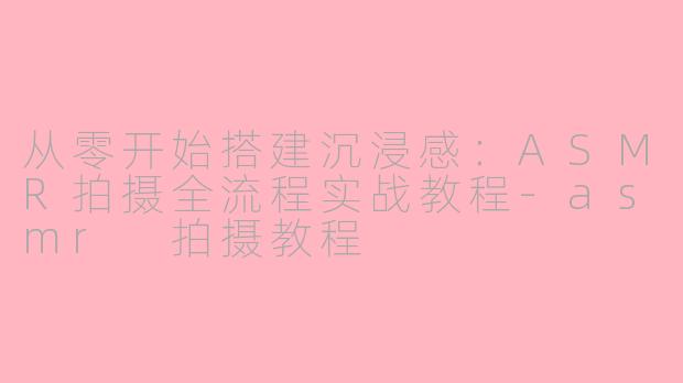 从零开始搭建沉浸感:ASMR拍摄全流程实战教程-asmr 拍摄教程