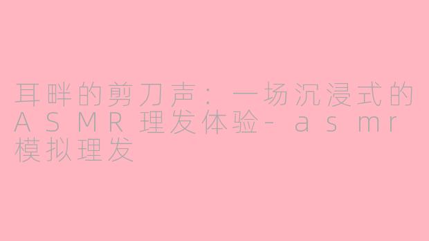 耳畔的剪刀声:一场沉浸式的ASMR理发体验-asmr模拟理发