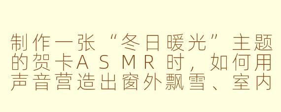 制作一张“冬日暖光”主题的贺卡ASMR时,如何用声音营造出窗外飘雪、室内烛光摇曳的静谧感?