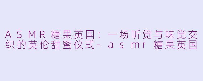 ASMR糖果英国：一场听觉与味觉交织的英伦甜蜜仪式-asmr糖果英国