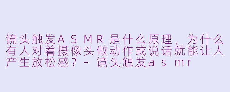 镜头触发ASMR是什么原理,为什么有人对着摄像头做动作或说话就能让人产生放松感?-镜头触发asmr