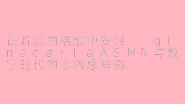 在听觉的褶皱中安眠:.ginacarlaASMR与数字时代的亲密感重构